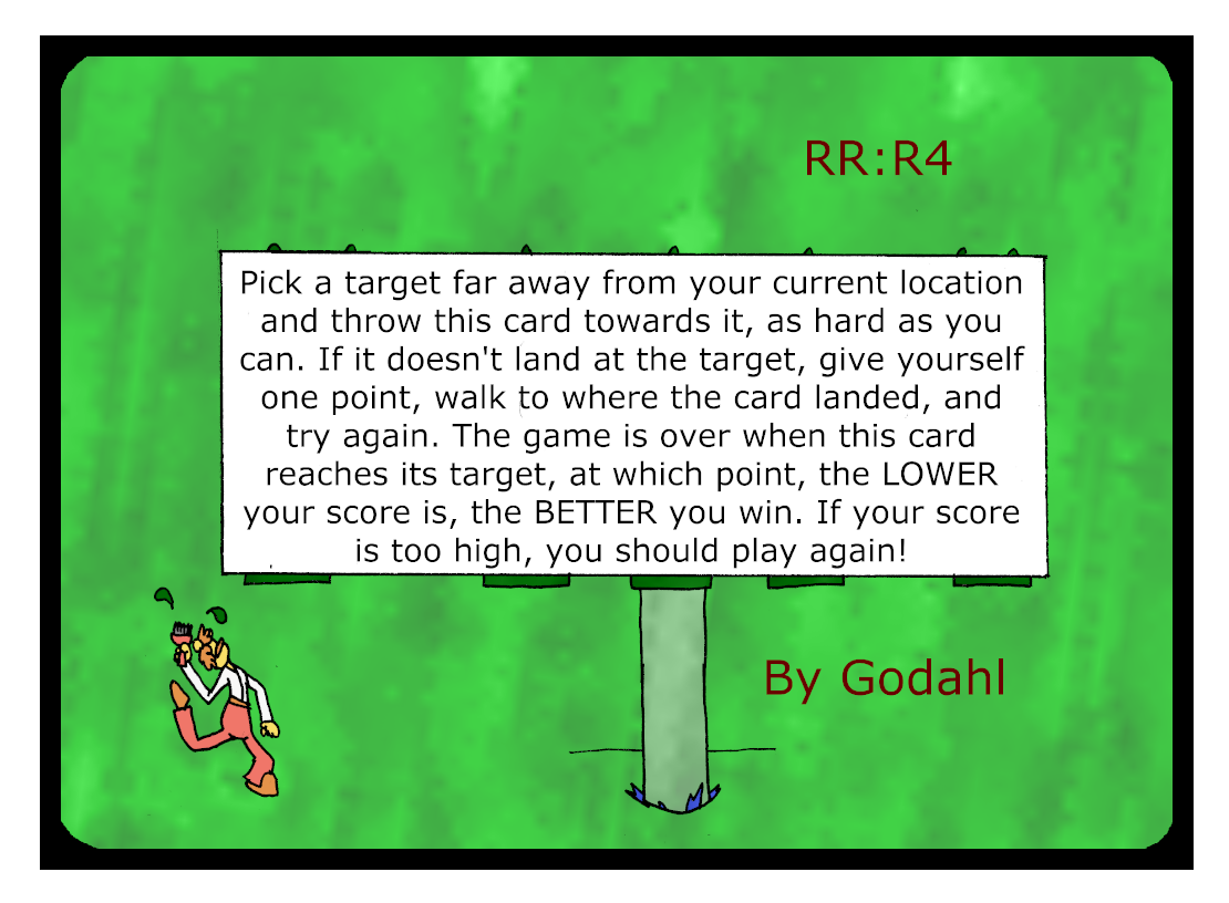 Pick a target far away from your current location and throw this card towards it, as hard as you can. If it doesn't land at the target, give yourself one point, walk to where the card landed, and try again. The game is over when this card reaches its target, at which point, the Lower your score is, the Better you win. If your score is too high, you should play again! 